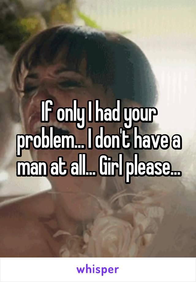 If only I had your problem... I don't have a man at all... Girl please...