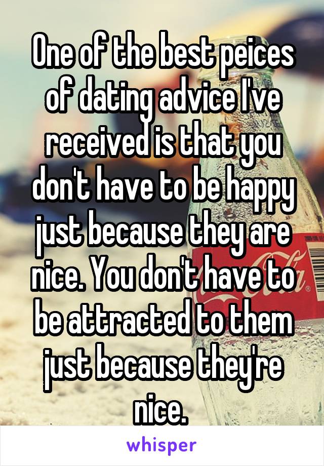 One of the best peices of dating advice I've received is that you don't have to be happy just because they are nice. You don't have to be attracted to them just because they're nice. 