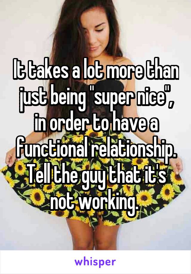 It takes a lot more than just being "super nice", in order to have a functional relationship. Tell the guy that it's not working. 