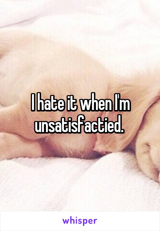 I hate it when I'm unsatisfactied. 