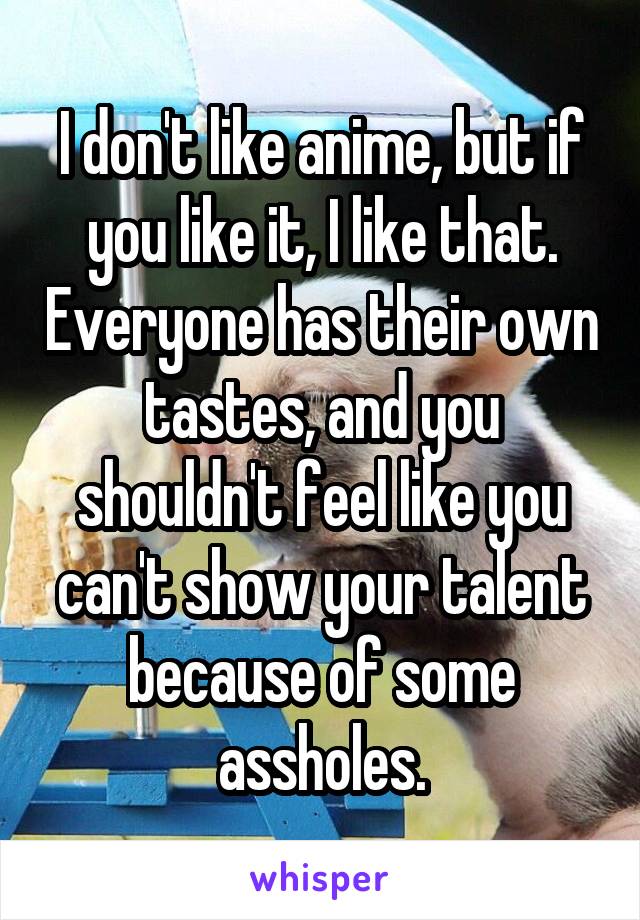 I don't like anime, but if you like it, I like that. Everyone has their own tastes, and you shouldn't feel like you can't show your talent because of some assholes.