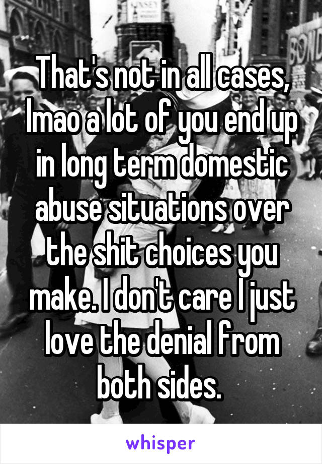 That's not in all cases, lmao a lot of you end up in long term domestic abuse situations over the shit choices you make. I don't care I just love the denial from both sides. 