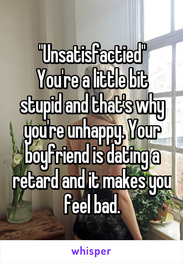 "Unsatisfactied"
You're a little bit stupid and that's why you're unhappy. Your boyfriend is dating a retard and it makes you feel bad.