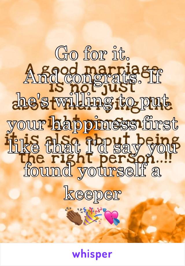 Go for it. 
And congrats. If he's willing to put your happiness first like that I'd say you found yourself a keeper
👏🏾🎉💘