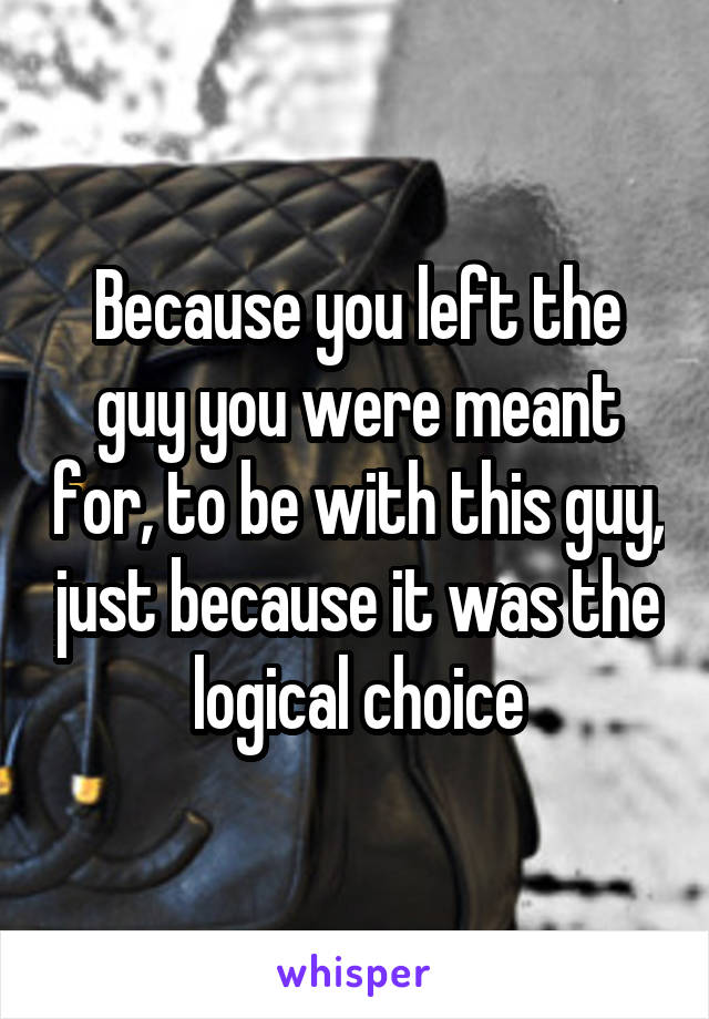 Because you left the guy you were meant for, to be with this guy, just because it was the logical choice