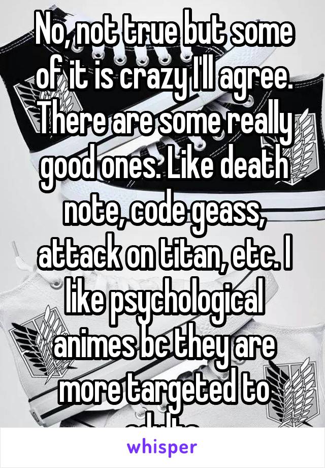 No, not true but some of it is crazy I'll agree. There are some really good ones. Like death note, code geass, attack on titan, etc. I like psychological animes bc they are more targeted to adults.