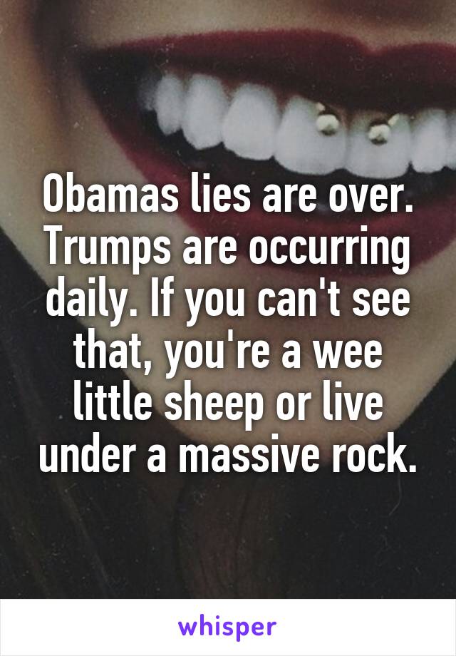 Obamas lies are over. Trumps are occurring daily. If you can't see that, you're a wee little sheep or live under a massive rock.