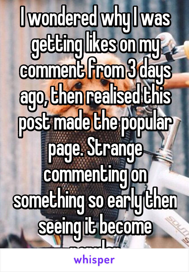 I wondered why I was getting likes on my comment from 3 days ago, then realised this post made the popular page. Strange commenting on something so early then seeing it become popular