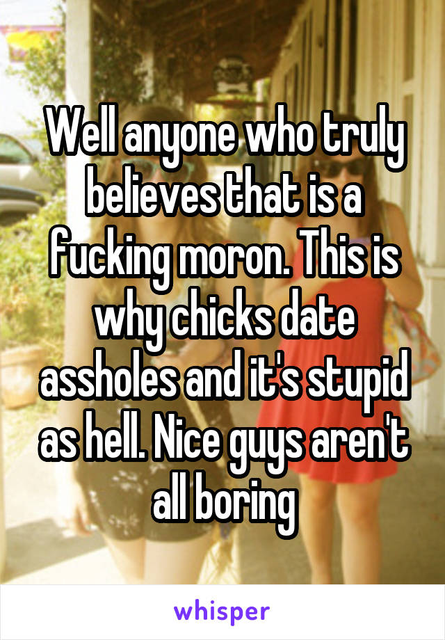 Well anyone who truly believes that is a fucking moron. This is why chicks date assholes and it's stupid as hell. Nice guys aren't all boring