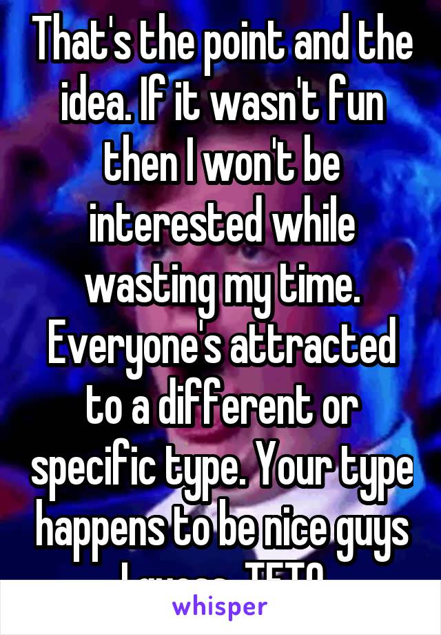 That's the point and the idea. If it wasn't fun then I won't be interested while wasting my time. Everyone's attracted to a different or specific type. Your type happens to be nice guys I guess. TETO