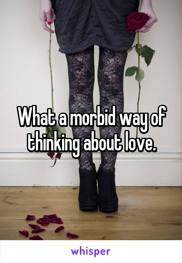 What a morbid way of thinking about love.