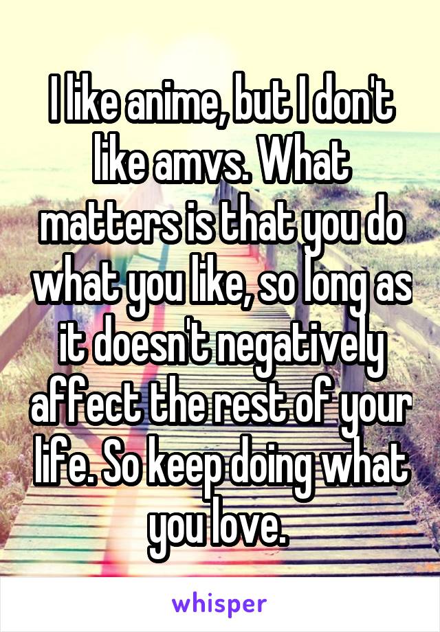 I like anime, but I don't like amvs. What matters is that you do what you like, so long as it doesn't negatively affect the rest of your life. So keep doing what you love. 