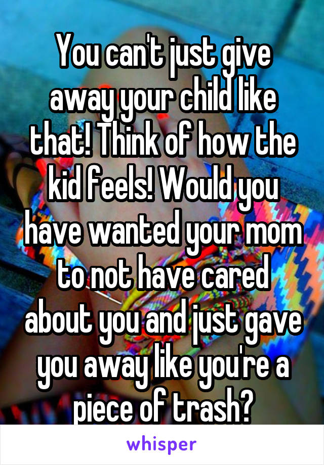 You can't just give away your child like that! Think of how the kid feels! Would you have wanted your mom to not have cared about you and just gave you away like you're a piece of trash?