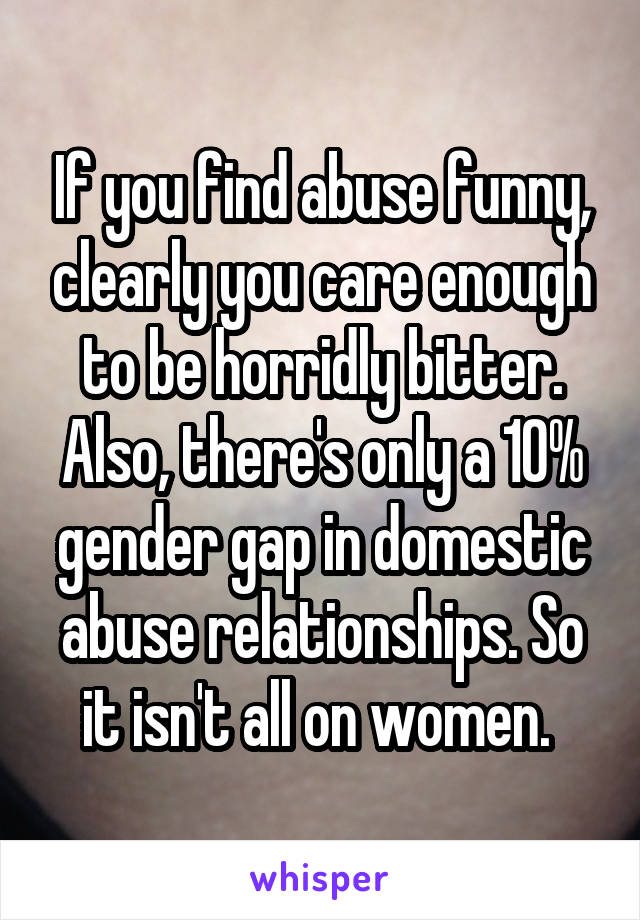 If you find abuse funny, clearly you care enough to be horridly bitter. Also, there's only a 10% gender gap in domestic abuse relationships. So it isn't all on women. 