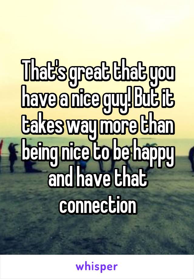 That's great that you have a nice guy! But it takes way more than being nice to be happy and have that connection