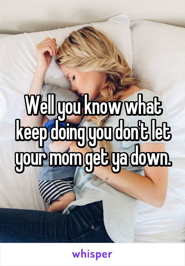 Well you know what keep doing you don't let your mom get ya down.