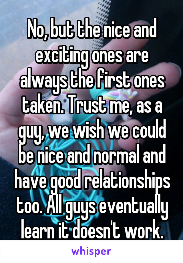 No, but the nice and exciting ones are always the first ones taken. Trust me, as a guy, we wish we could be nice and normal and have good relationships too. All guys eventually learn it doesn't work.