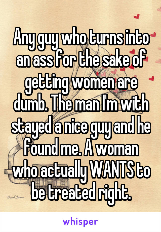 Any guy who turns into an ass for the sake of getting women are dumb. The man I'm with stayed a nice guy and he found me. A woman who actually WANTS to be treated right.