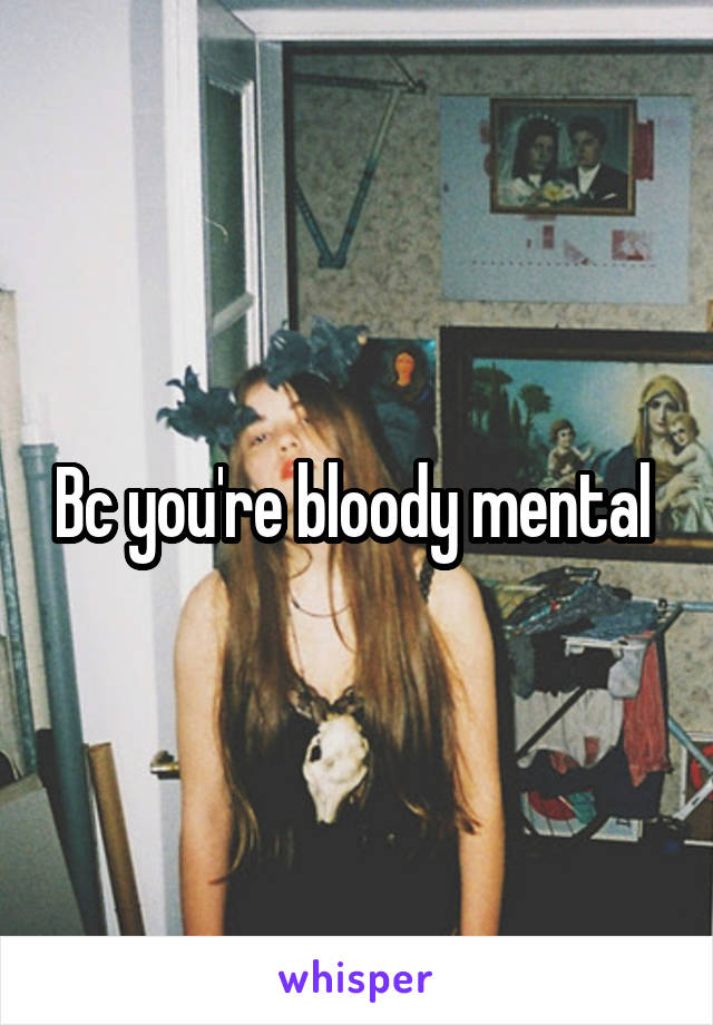 Bc you're bloody mental 