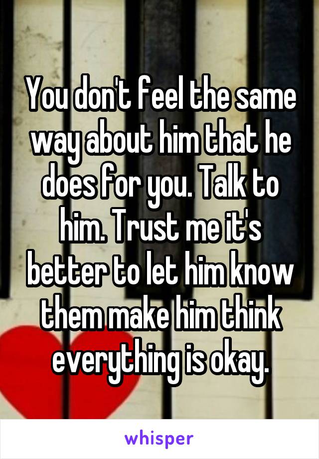 You don't feel the same way about him that he does for you. Talk to him. Trust me it's better to let him know them make him think everything is okay.