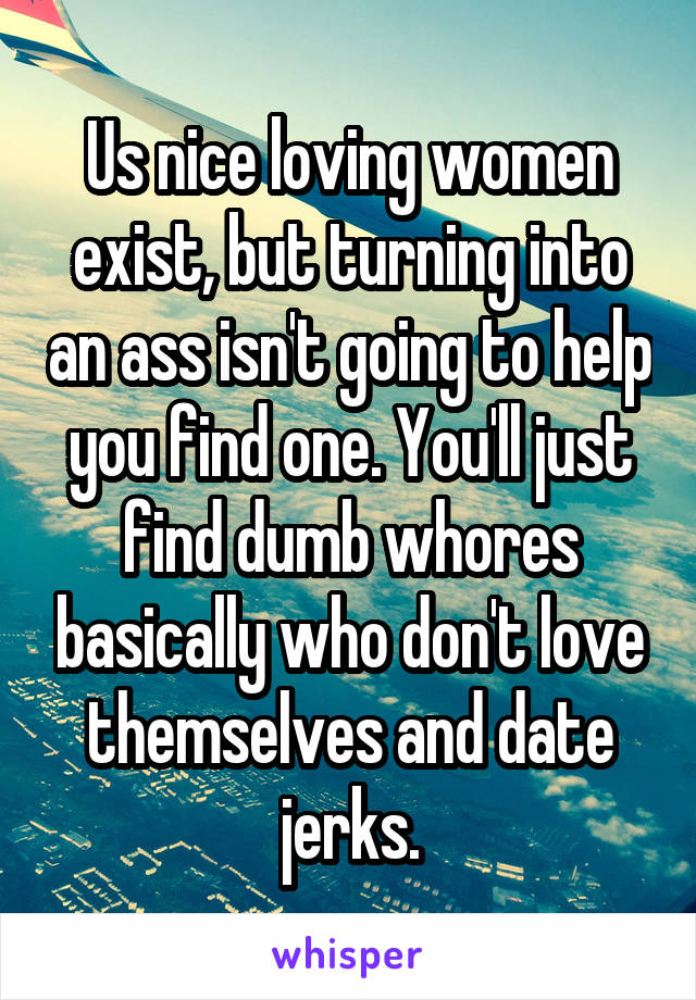 Us nice loving women exist, but turning into an ass isn't going to help you find one. You'll just find dumb whores basically who don't love themselves and date jerks.