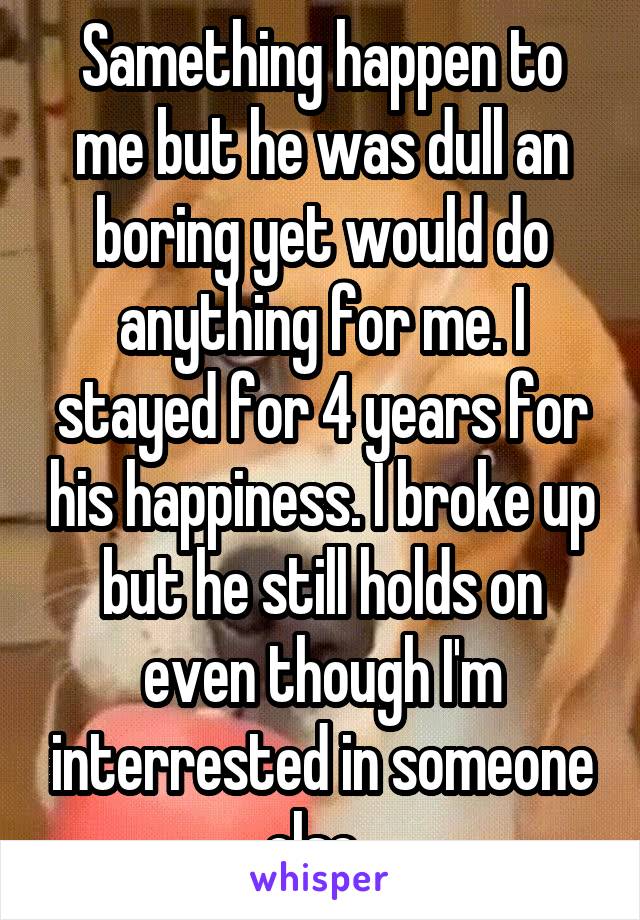 Samething happen to me but he was dull an boring yet would do anything for me. I stayed for 4 years for his happiness. I broke up but he still holds on even though I'm interrested in someone else. 