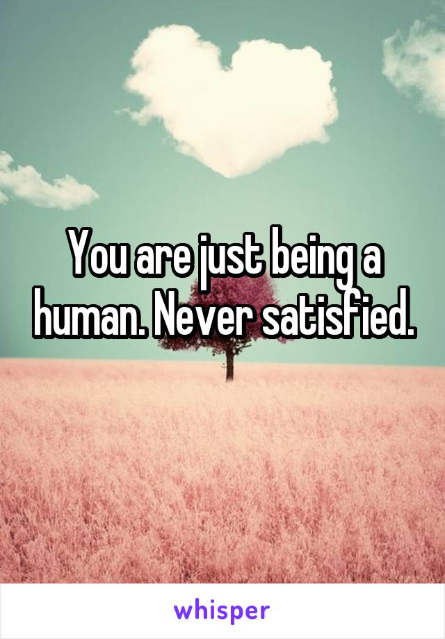 You are just being a human. Never satisfied. 