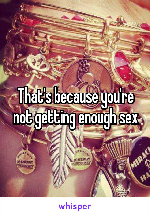 That's because you're not getting enough sex