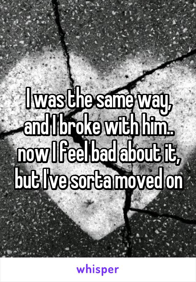 I was the same way, and I broke with him.. now I feel bad about it, but I've sorta moved on