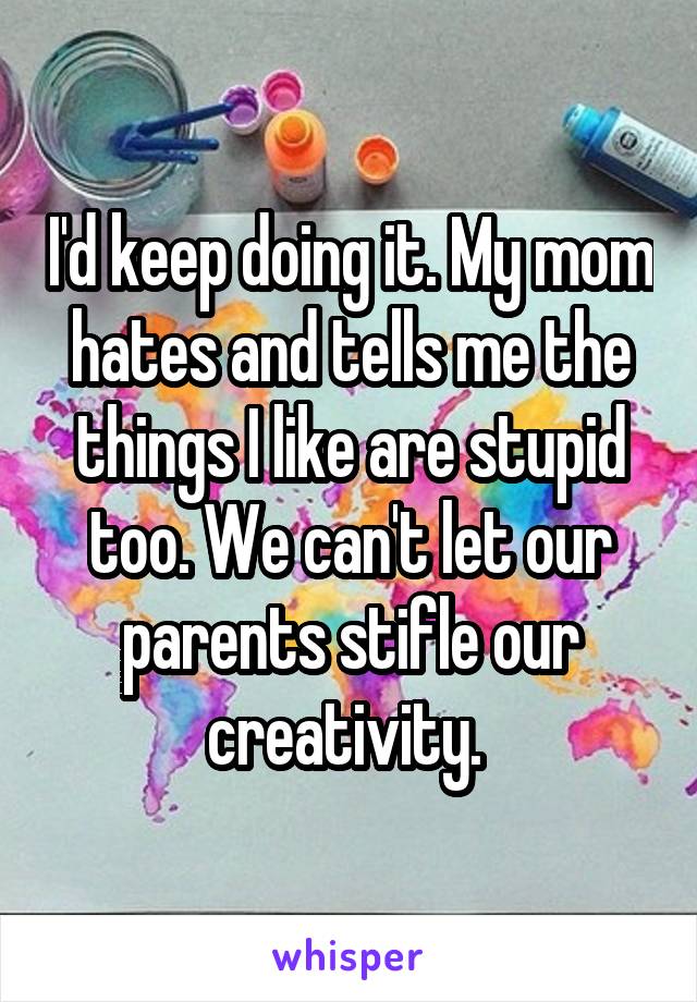 I'd keep doing it. My mom hates and tells me the things I like are stupid too. We can't let our parents stifle our creativity. 