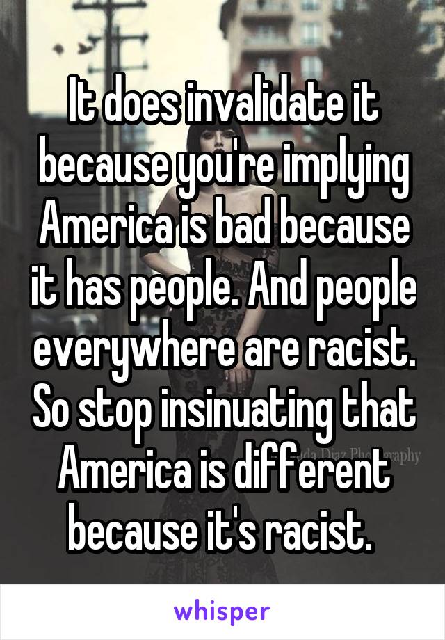 It does invalidate it because you're implying America is bad because it has people. And people everywhere are racist. So stop insinuating that America is different because it's racist. 