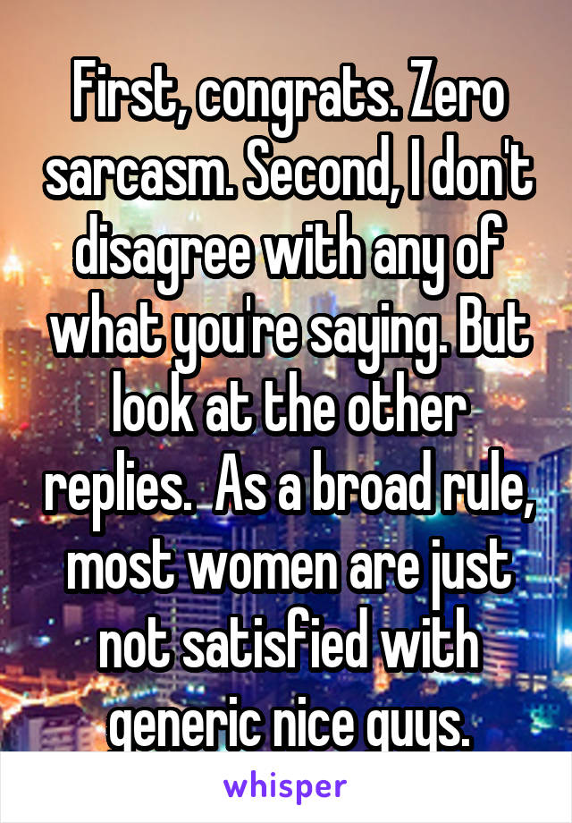 First, congrats. Zero sarcasm. Second, I don't disagree with any of what you're saying. But look at the other replies.  As a broad rule, most women are just not satisfied with generic nice guys.