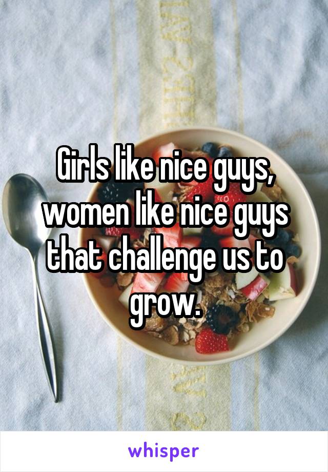 Girls like nice guys, women like nice guys that challenge us to grow.