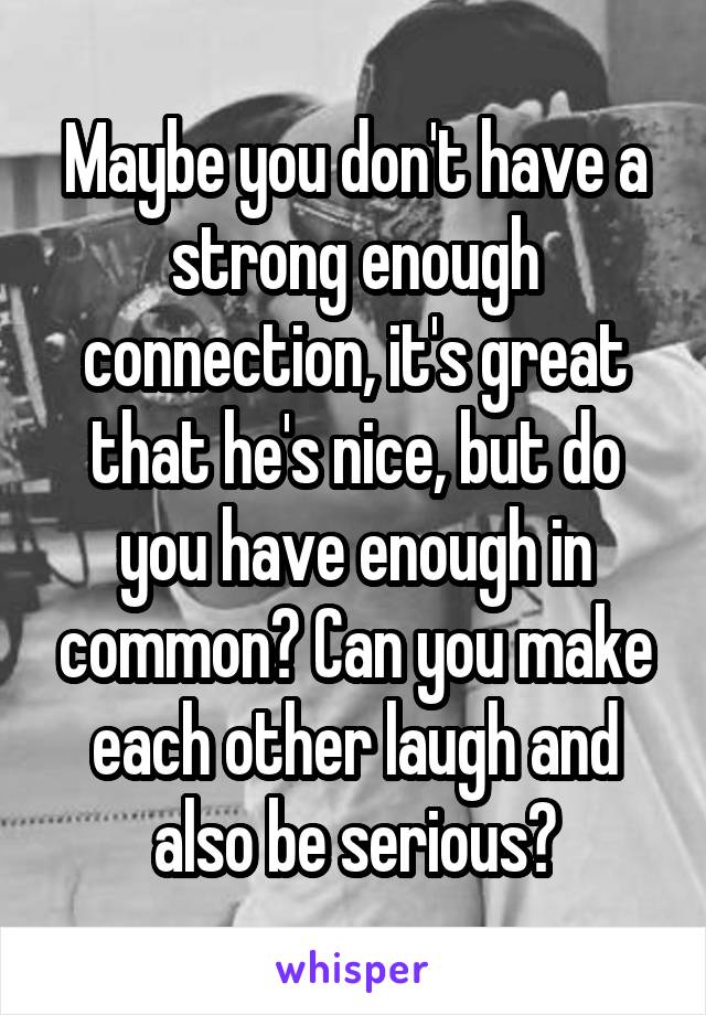 Maybe you don't have a strong enough connection, it's great that he's nice, but do you have enough in common? Can you make each other laugh and also be serious?