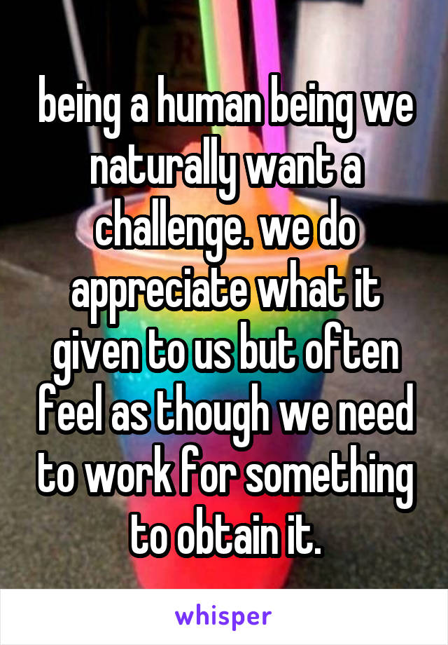 being a human being we naturally want a challenge. we do appreciate what it given to us but often feel as though we need to work for something to obtain it.