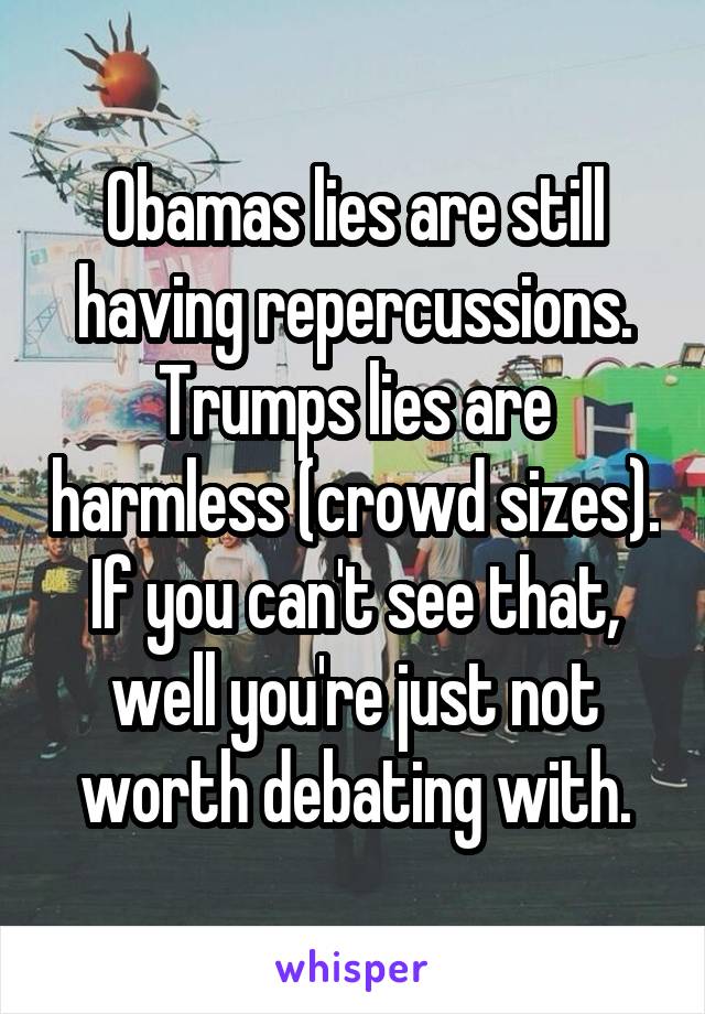 Obamas lies are still having repercussions. Trumps lies are harmless (crowd sizes). If you can't see that, well you're just not worth debating with.