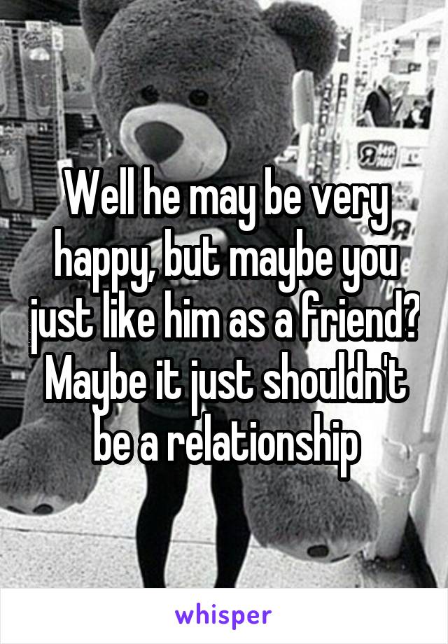 Well he may be very happy, but maybe you just like him as a friend? Maybe it just shouldn't be a relationship