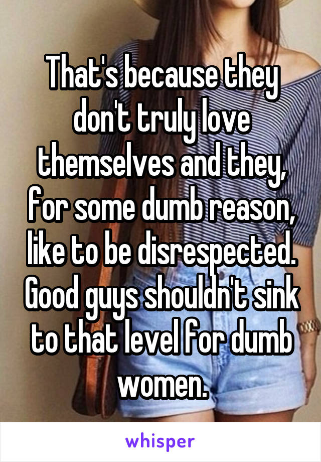 That's because they don't truly love themselves and they, for some dumb reason, like to be disrespected. Good guys shouldn't sink to that level for dumb women.