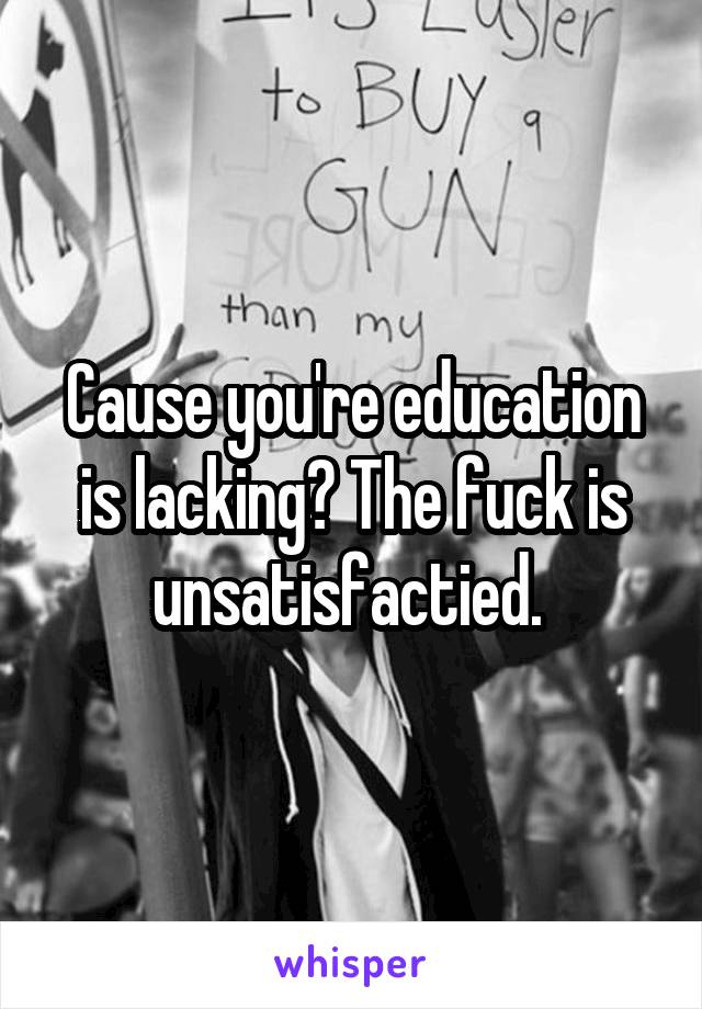 Cause you're education is lacking? The fuck is unsatisfactied. 