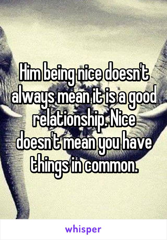 Him being nice doesn't always mean it is a good relationship. Nice doesn't mean you have things in common.