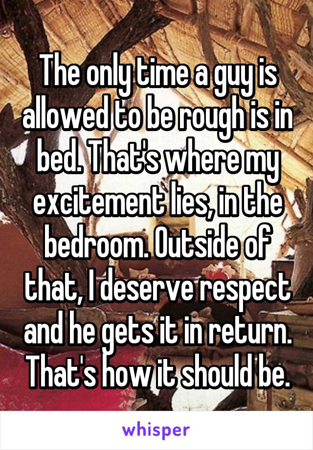 The only time a guy is allowed to be rough is in bed. That's where my excitement lies, in the bedroom. Outside of that, I deserve respect and he gets it in return. That's how it should be.