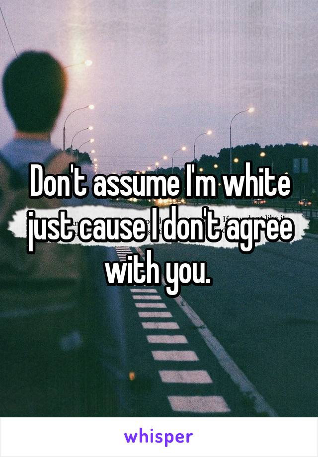 Don't assume I'm white just cause I don't agree with you. 