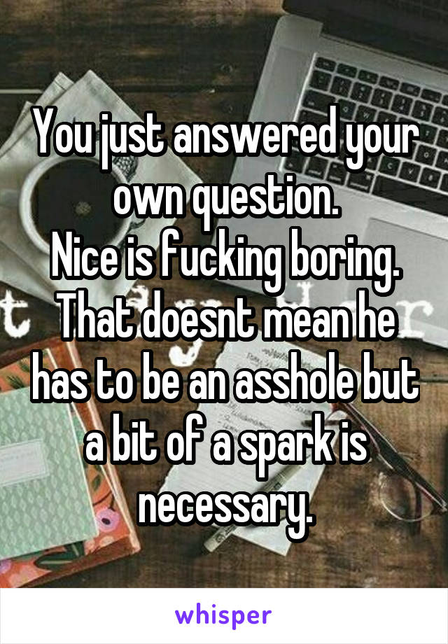 You just answered your own question.
Nice is fucking boring. That doesnt mean he has to be an asshole but a bit of a spark is necessary.