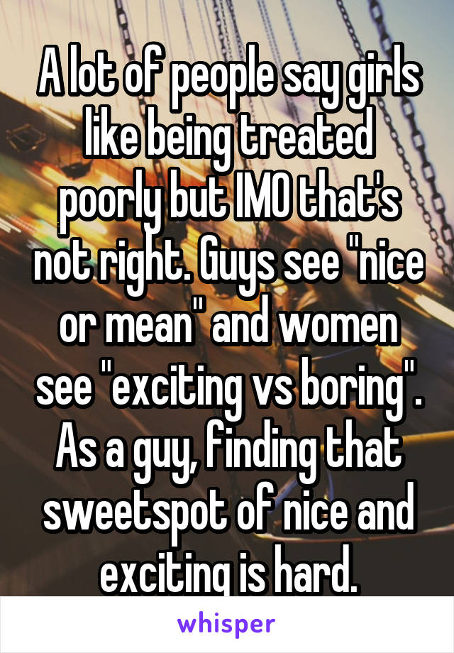 A lot of people say girls like being treated poorly but IMO that's not right. Guys see "nice or mean" and women see "exciting vs boring". As a guy, finding that sweetspot of nice and exciting is hard.