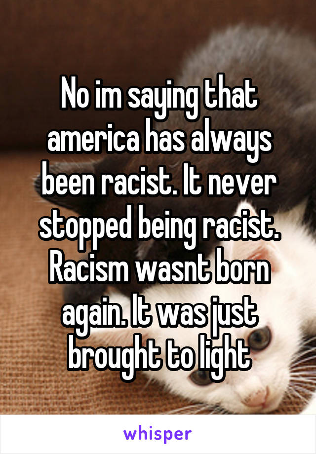 No im saying that america has always been racist. It never stopped being racist. Racism wasnt born again. It was just brought to light