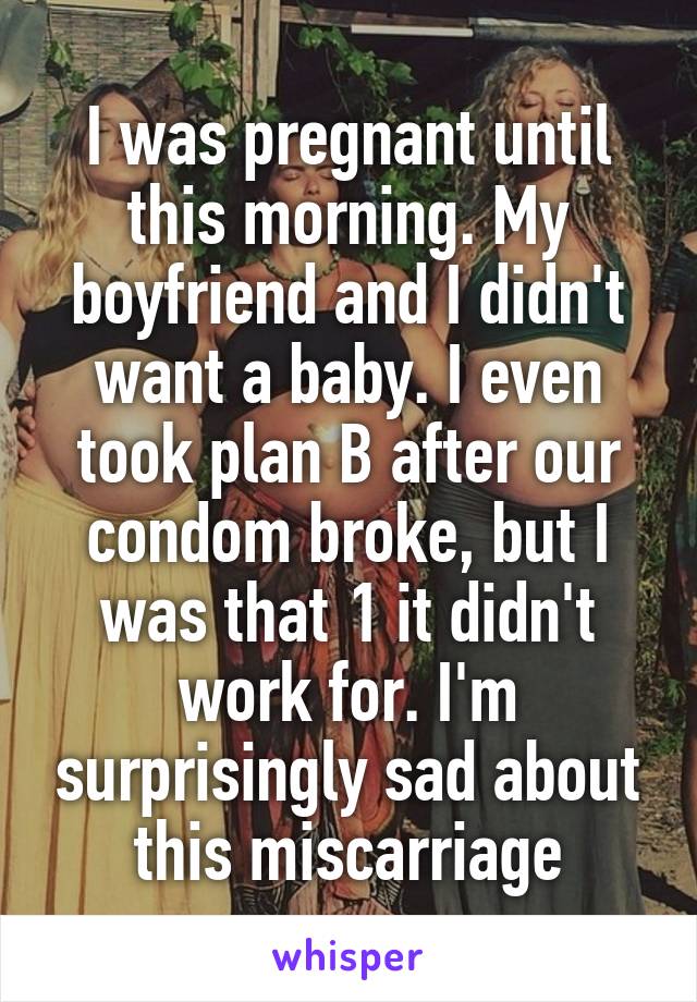 I was pregnant until this morning. My boyfriend and I didn't want a baby. I even took plan B after our condom broke, but I was that 1 it didn't work for. I'm surprisingly sad about this miscarriage