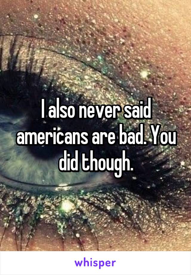 I also never said americans are bad. You did though.