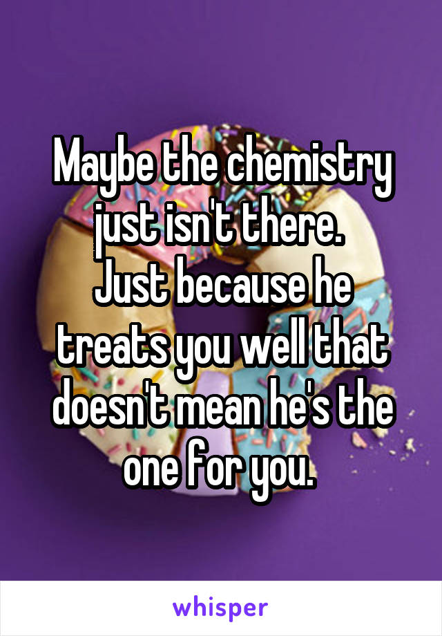 Maybe the chemistry just isn't there. 
Just because he treats you well that doesn't mean he's the one for you. 