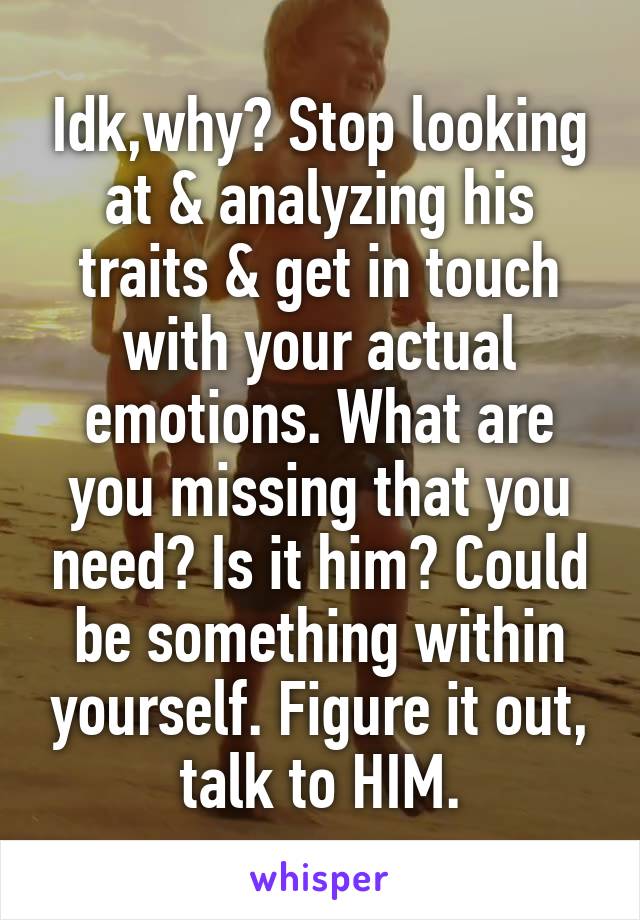 Idk,why? Stop looking at & analyzing his traits & get in touch with your actual emotions. What are you missing that you need? Is it him? Could be something within yourself. Figure it out, talk to HIM.