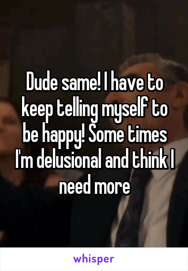 Dude same! I have to keep telling myself to be happy! Some times I'm delusional and think I need more